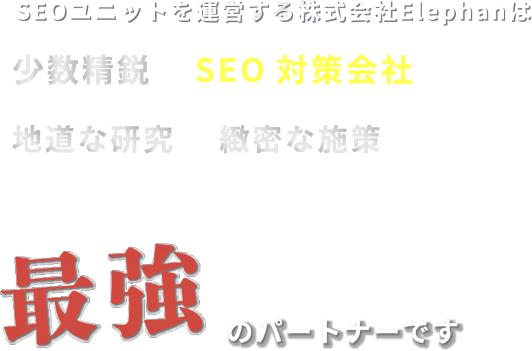 私たちエレファンは少数精鋭のSEO対策会社であり地道な研究と、緻密な施策で皆様のWEBサイトを最大化できる最強のパートナーです